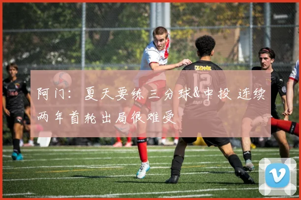 阿门：夏天要练三分球&中投 连续两年首轮出局很难受