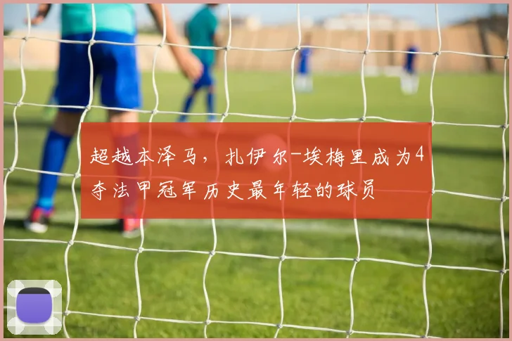 超越本泽马，扎伊尔-埃梅里成为4夺法甲冠军历史最年轻的球员